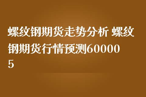 螺纹钢期货走势分析 螺纹钢期货行情预测600005