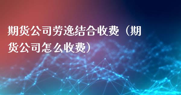 期货公司劳逸结合收费（期货公司怎么收费）