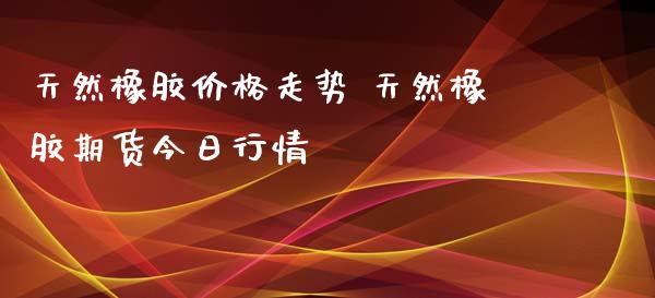 天然橡胶价格走势 天然橡胶期货今日行情