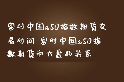 富时中国a50指数期货交易时间 富时中国a50指数期货和大盘的关系