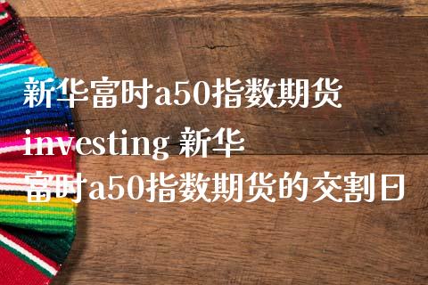 新华富时a50指数期货 investing 新华富时a50指数期货的交割日