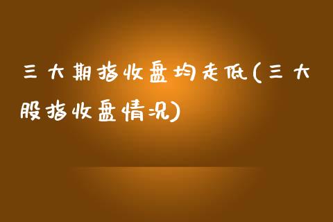 三大期指收盘均走低(三大股指收盘情况)