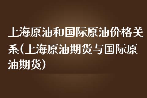 上海原油和国际原油价格关系(上海原油期货与国际原油期货)