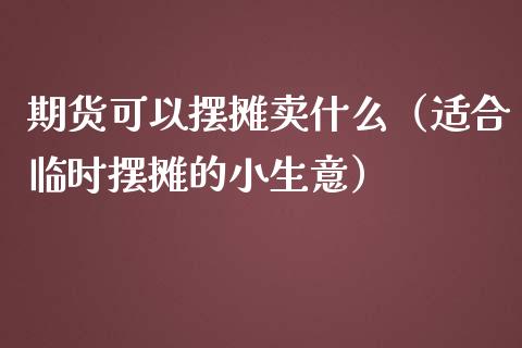 期货可以摆摊卖什么（适合临时摆摊的小生意）