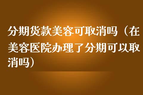 分期货款美容可取消吗（在美容医院办理了分期可以取消吗）