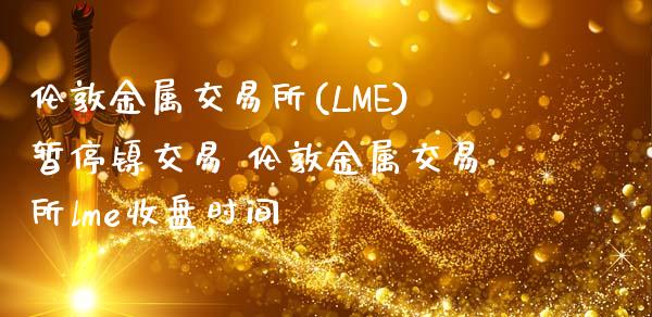 伦敦金属交易所(LME)暂停镍交易 伦敦金属交易所lme收盘时间