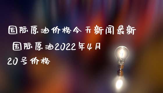 国际原油价格今天新闻最新 国际原油2022年4月20号价格