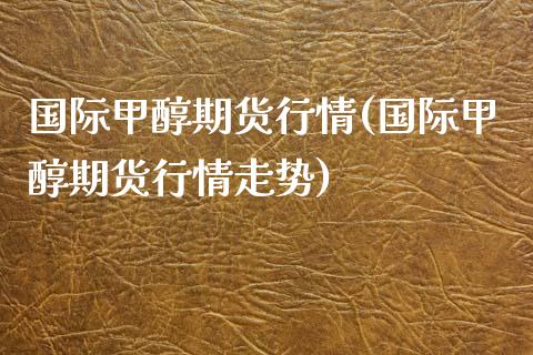 国际甲醇期货行情(国际甲醇期货行情走势)