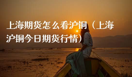 上海期货怎么看沪铜（上海沪铜今日期货行情）