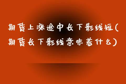 期货上涨途中长下影线短(期货长下影线意味着什么)