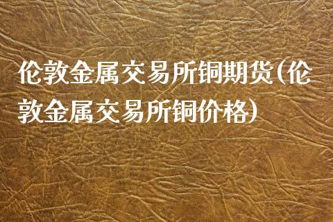 伦敦金属交易所铜期货(伦敦金属交易所铜价格)