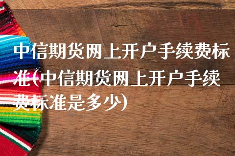 中信期货网上开户手续费标准(中信期货网上开户手续费标准是多少)