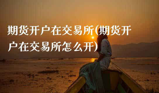 期货开户在交易所(期货开户在交易所怎么开)