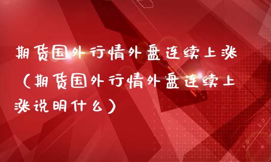 期货国外行情外盘连续上涨（期货国外行情外盘连续上涨说明什么）