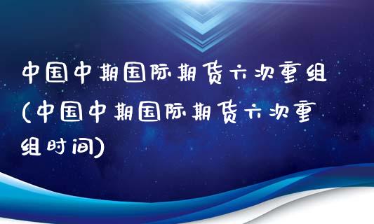 中国中期国际期货六次重组(中国中期国际期货六次重组时间)