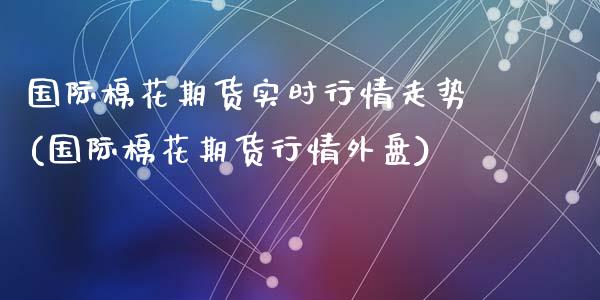 国际棉花期货实时行情走势(国际棉花期货行情外盘)