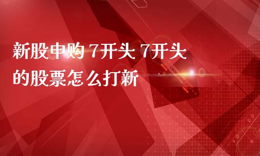 新股申购 7开头 7开头的股票怎么打新