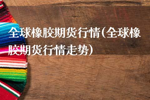 全球橡胶期货行情(全球橡胶期货行情走势)