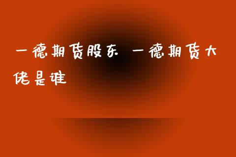 一德期货股东 一德期货大佬是谁
