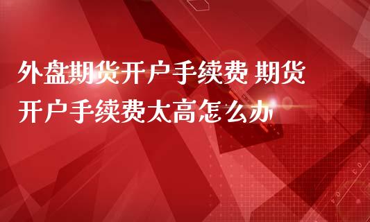外盘期货开户手续费 期货开户手续费太高怎么办