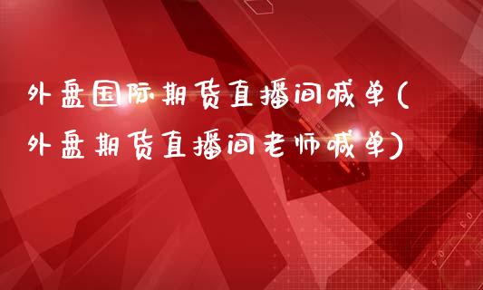 外盘国际期货直播间喊单(外盘期货直播间老师喊单)
