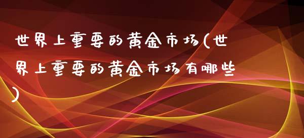 世界上重要的黄金市场(世界上重要的黄金市场有哪些)