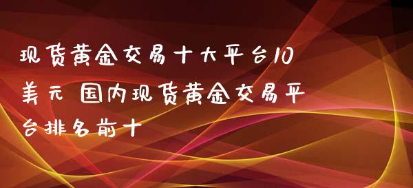 现货黄金交易十大平台10美元 国内现货黄金交易平台排名前十