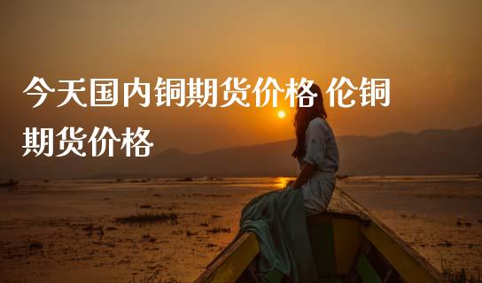 今天国内铜期货价格 伦铜期货价格