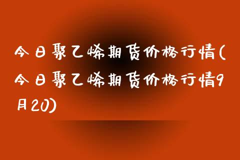 今日聚乙烯期货价格行情(今日聚乙烯期货价格行情9月20)