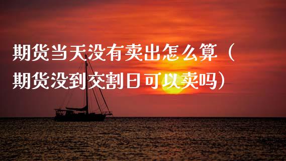 期货当天没有卖出怎么算（期货没到交割日可以卖吗）