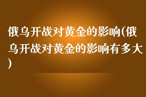 俄乌开战对黄金的影响(俄乌开战对黄金的影响有多大)