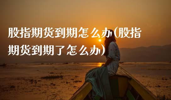 股指期货到期怎么办(股指期货到期了怎么办)