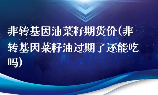 非转基因油菜籽期货价(非转基因菜籽油过期了还能吃吗)