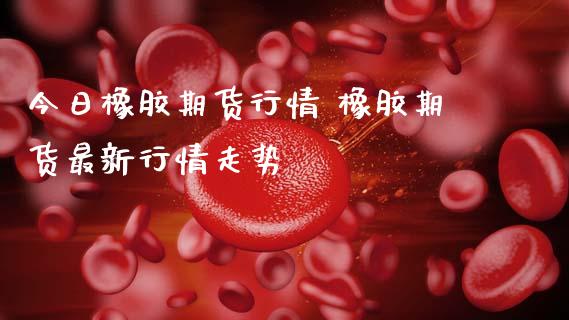 今日橡胶期货行情 橡胶期货最新行情走势