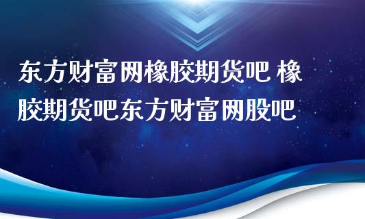 东方财富网橡胶期货吧 橡胶期货吧东方财富网股吧