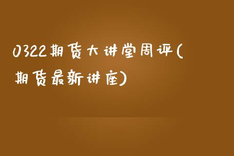 0322期货大讲堂周评(期货最新讲座)