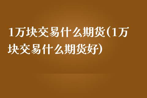 1万块交易什么期货(1万块交易什么期货好)
