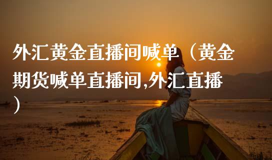 外汇黄金直播间喊单（黄金期货喊单直播间,外汇直播）