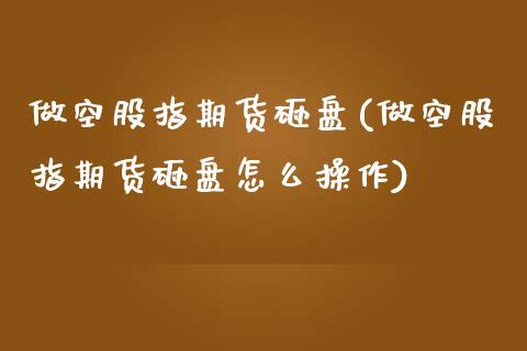 做空股指期货砸盘(做空股指期货砸盘怎么操作)