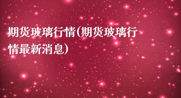 期货玻璃行情(期货玻璃行情最新消息)