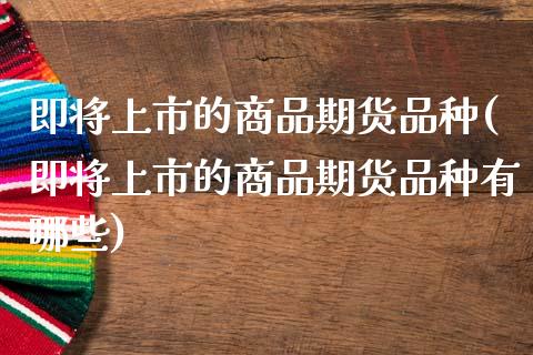 即将上市的商品期货品种(即将上市的商品期货品种有哪些)