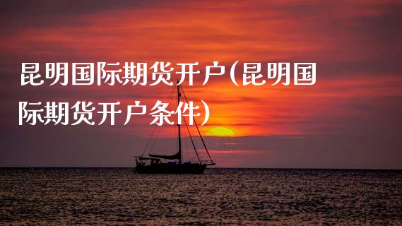 昆明国际期货开户(昆明国际期货开户条件)