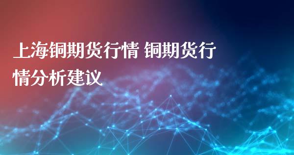 上海铜期货行情 铜期货行情分析建议