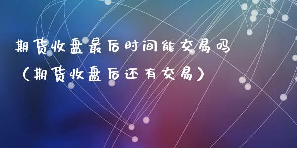 期货收盘最后时间能交易吗（期货收盘后还有交易）