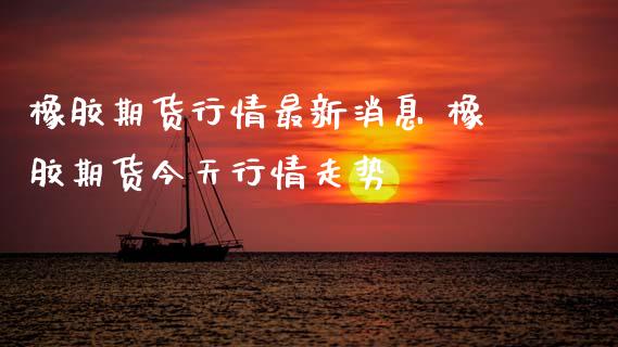 橡胶期货行情最新消息 橡胶期货今天行情走势