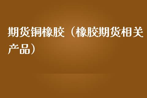 期货铜橡胶（橡胶期货相关产品）