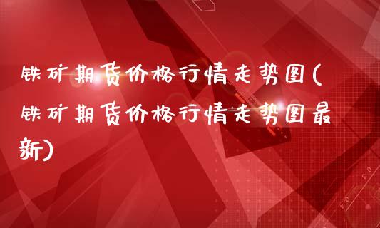 铁矿期货价格行情走势图(铁矿期货价格行情走势图最新)