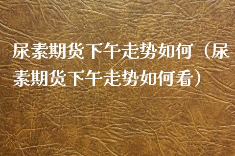 尿素期货下午走势如何（尿素期货下午走势如何看）