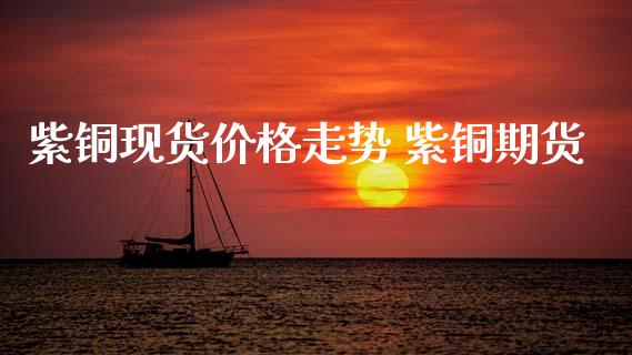紫铜现货价格走势 紫铜期货