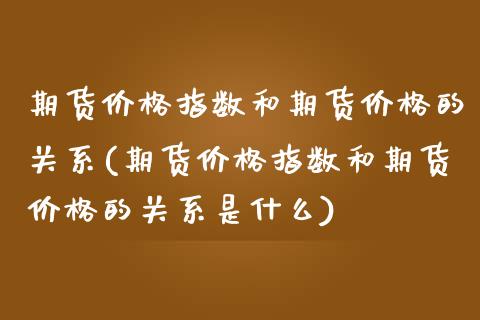 期货价格指数和期货价格的关系(期货价格指数和期货价格的关系是什么)